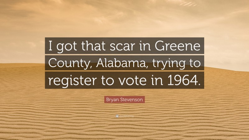 Bryan Stevenson Quote: “I got that scar in Greene County, Alabama, trying to register to vote in 1964.”