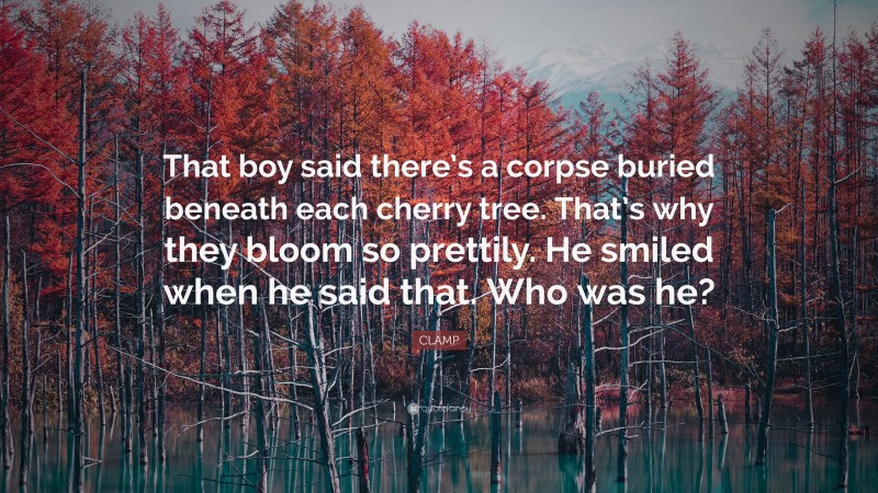 CLAMP Quote: “That boy said there’s a corpse buried beneath each cherry tree. That’s why they bloom so prettily. He smiled when he said that. Who was he?”