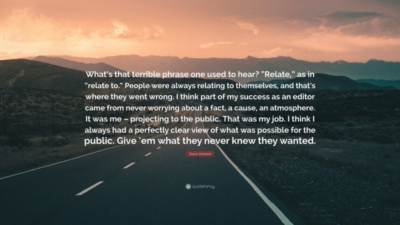 Diana Vreeland Quote: “What’s that terrible phrase one used to hear? “Relate,” as in “relate to.” People were always relating to themselves, and that’s where they went wrong. I think part of my success as an editor came from never worrying about a fact, a cause, an atmosphere. It was me – projecting to the public. That was my job. I think I always had a perfectly clear view of what was possible for the public. Give ’em what they never knew they wanted.”