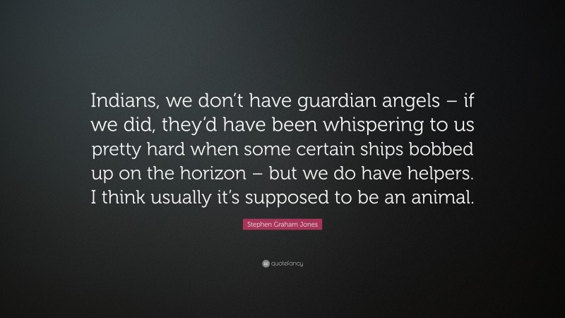 Stephen Graham Jones Quote: “Indians, we don’t have guardian angels – if we did, they’d have been whispering to us pretty hard when some certain ships bobbed up on the horizon – but we do have helpers. I think usually it’s supposed to be an animal.”