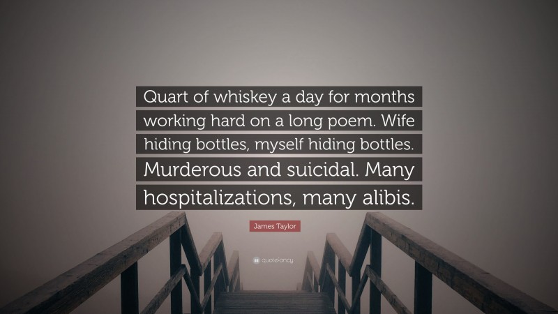James Taylor Quote: “Quart of whiskey a day for months working hard on a long poem. Wife hiding bottles, myself hiding bottles. Murderous and suicidal. Many hospitalizations, many alibis.”