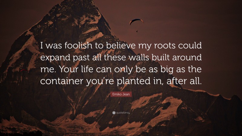 Emiko Jean Quote: “I was foolish to believe my roots could expand past all these walls built around me. Your life can only be as big as the container you’re planted in, after all.”