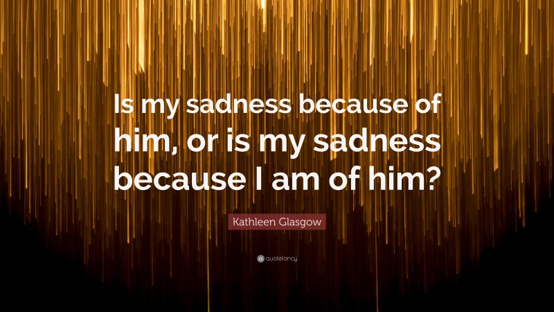 Kathleen Glasgow Quote: “Is my sadness because of him, or is my sadness because I am of him?”