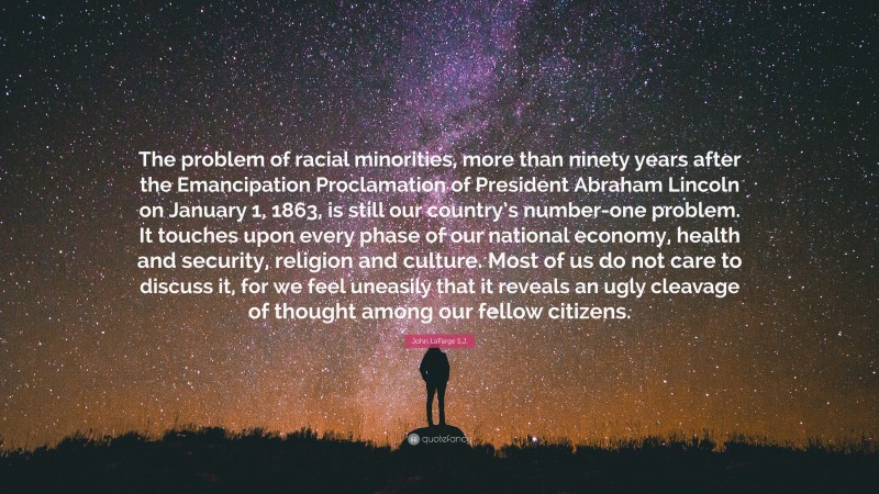 John LaFarge S.J. Quote: “The problem of racial minorities, more than ninety years after the Emancipation Proclamation of President Abraham Lincoln on January 1, 1863, is still our country’s number-one problem. It touches upon every phase of our national economy, health and security, religion and culture. Most of us do not care to discuss it, for we feel uneasily that it reveals an ugly cleavage of thought among our fellow citizens.”