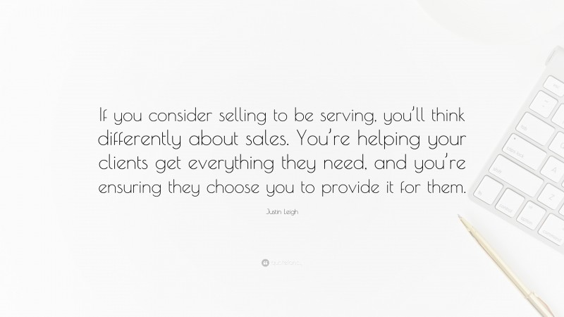 Justin Leigh Quote: “If you consider selling to be serving, you’ll think differently about sales. You’re helping your clients get everything they need, and you’re ensuring they choose you to provide it for them.”