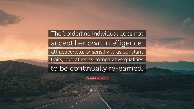 Jerold J. Kreisman Quote: “The borderline individual does not accept her own intelligence, attractiveness, or sensitivity as constant traits, but rather as comparative qualities to be continually re-earned.”