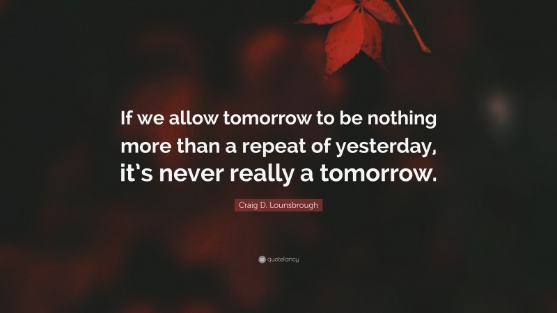 Craig D. Lounsbrough Quote: “If we allow tomorrow to be nothing more than a repeat of yesterday, it’s never really a tomorrow.”