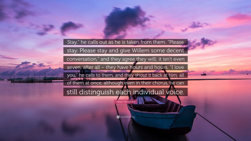 Hanya Yanagihara Quote: “Stay,” he calls out as he is taken from them. “Please stay. Please stay and give Willem some decent conversation,” and they agree they will; it isn’t even seven, after all – they have hours and hours. “I love you,” he calls to them, and they shout it back at him, all of them at once, although even in their chorus, he can still distinguish each individual voice.”