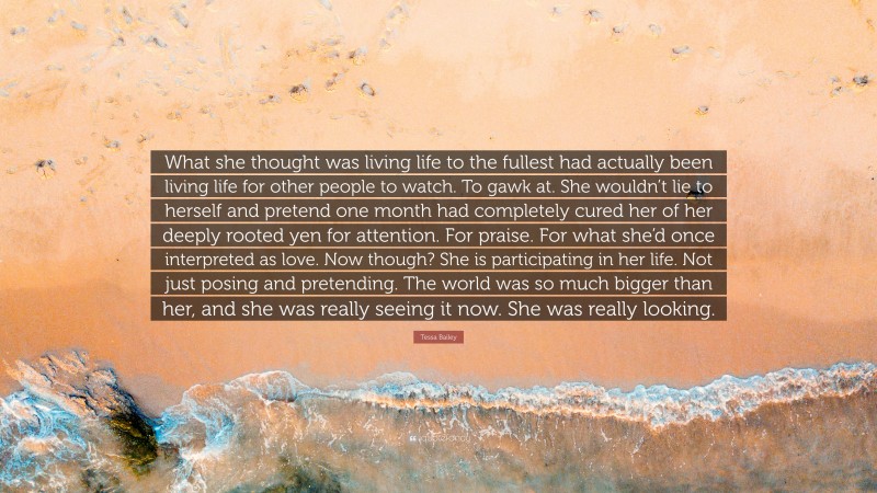 Tessa Bailey Quote: “What she thought was living life to the fullest had actually been living life for other people to watch. To gawk at. She wouldn’t lie to herself and pretend one month had completely cured her of her deeply rooted yen for attention. For praise. For what she’d once interpreted as love. Now though? She is participating in her life. Not just posing and pretending. The world was so much bigger than her, and she was really seeing it now. She was really looking.”