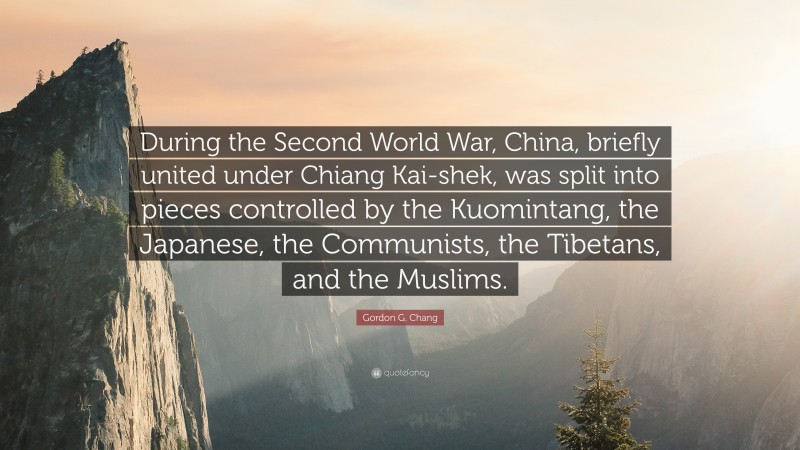 Gordon G. Chang Quote: “During the Second World War, China, briefly united under Chiang Kai-shek, was split into pieces controlled by the Kuomintang, the Japanese, the Communists, the Tibetans, and the Muslims.”