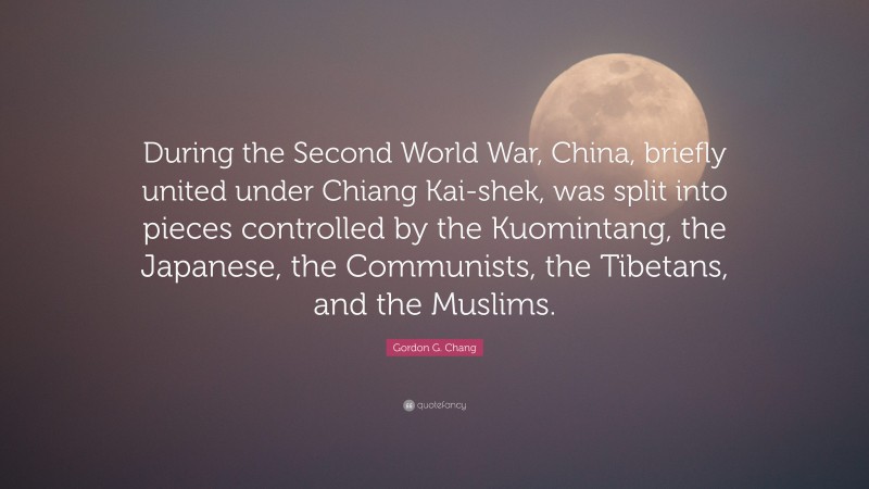 Gordon G. Chang Quote: “During the Second World War, China, briefly united under Chiang Kai-shek, was split into pieces controlled by the Kuomintang, the Japanese, the Communists, the Tibetans, and the Muslims.”