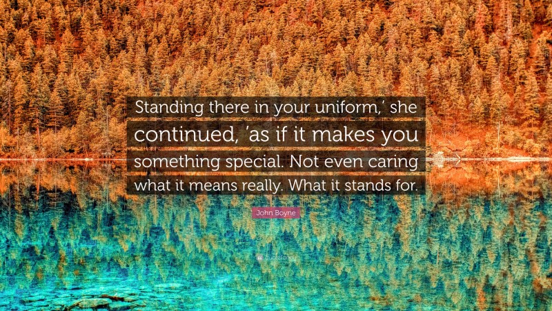 John Boyne Quote: “Standing there in your uniform,’ she continued, ’as if it makes you something special. Not even caring what it means really. What it stands for.”