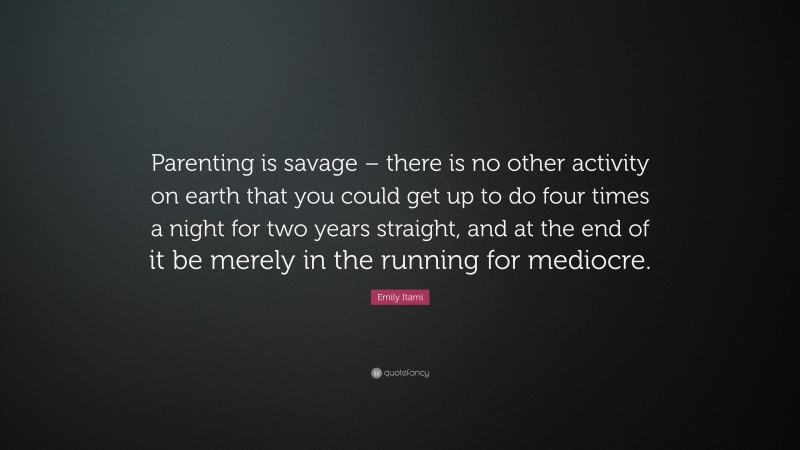 Emily Itami Quote: “Parenting is savage – there is no other activity on earth that you could get up to do four times a night for two years straight, and at the end of it be merely in the running for mediocre.”