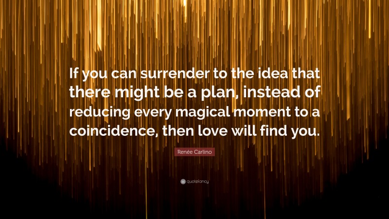 Renée Carlino Quote: “If you can surrender to the idea that there might be a plan, instead of reducing every magical moment to a coincidence, then love will find you.”