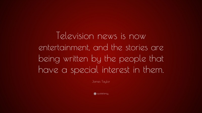 James Taylor Quote: “Television news is now entertainment, and the stories are being written by the people that have a special interest in them.”