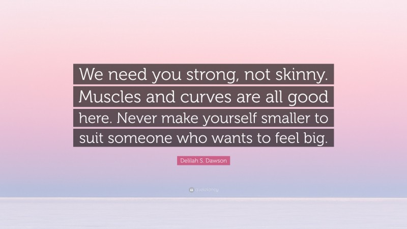 Delilah S. Dawson Quote: “We need you strong, not skinny. Muscles and curves are all good here. Never make yourself smaller to suit someone who wants to feel big.”