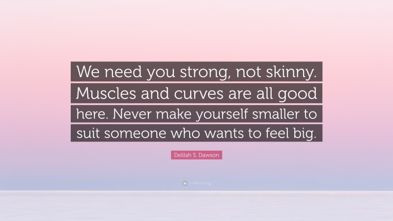 Delilah S. Dawson Quote: “We need you strong, not skinny. Muscles and curves are all good here. Never make yourself smaller to suit someone who wants to feel big.”