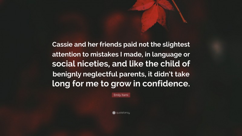 Emily Itami Quote: “Cassie and her friends paid not the slightest attention to mistakes I made, in language or social niceties, and like the child of benignly neglectful parents, it didn’t take long for me to grow in confidence.”