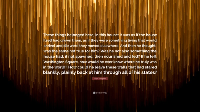 Hanya Yanagihara Quote: “These things belonged here, in this house: it was as if the house itself had grown them, as if they were something living that would shrivel and die were they moved elsewhere. And then he thought: was the same not true for him? Was he not also something the house had, if not spawned, then nourished and fed? If he left Washington Square, how would he ever know where he truly was in the world? How could he leave these walls that had stared blankly, plainly back at him through all of his states?”