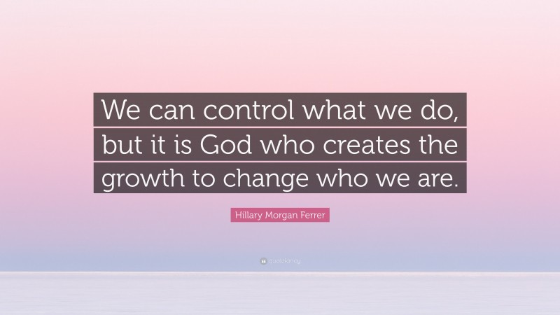 Hillary Morgan Ferrer Quote: “We can control what we do, but it is God who creates the growth to change who we are.”