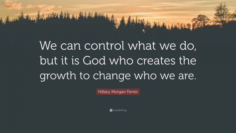 Hillary Morgan Ferrer Quote: “We can control what we do, but it is God who creates the growth to change who we are.”