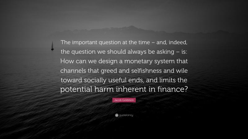 Jacob Goldstein Quote: “The important question at the time – and, indeed, the question we should always be asking – is: How can we design a monetary system that channels that greed and selfishness and wile toward socially useful ends, and limits the potential harm inherent in finance?”