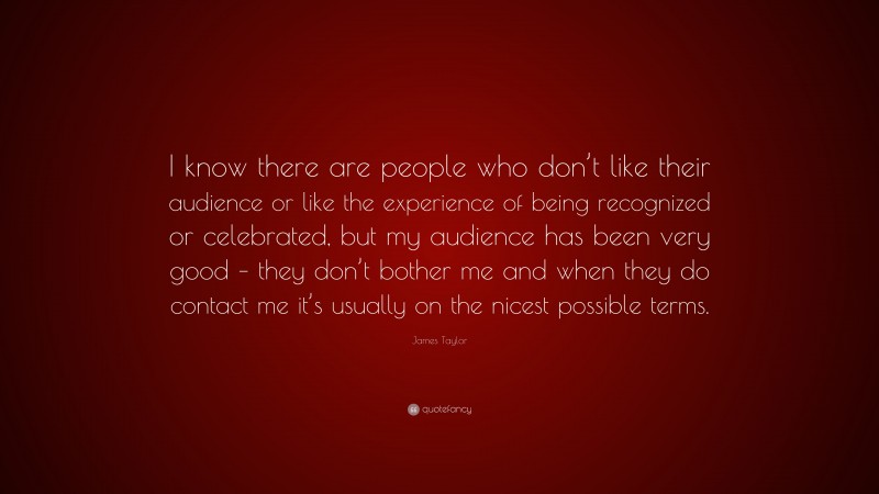 James Taylor Quote: “I know there are people who don’t like their audience or like the experience of being recognized or celebrated, but my audience has been very good – they don’t bother me and when they do contact me it’s usually on the nicest possible terms.”