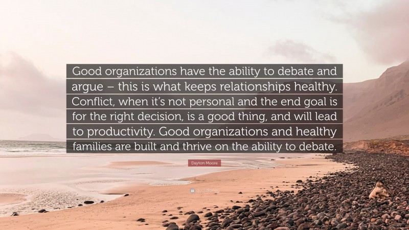 Dayton Moore Quote: “Good organizations have the ability to debate and argue – this is what keeps relationships healthy. Conflict, when it’s not personal and the end goal is for the right decision, is a good thing, and will lead to productivity. Good organizations and healthy families are built and thrive on the ability to debate.”