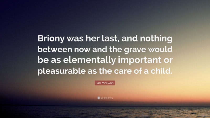 Ian McEwan Quote: “Briony was her last, and nothing between now and the grave would be as elementally important or pleasurable as the care of a child.”