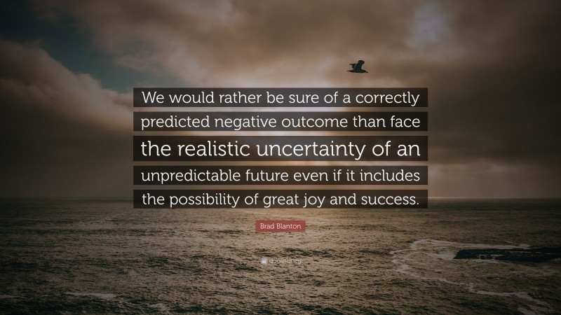 Brad Blanton Quote: “We would rather be sure of a correctly predicted negative outcome than face the realistic uncertainty of an unpredictable future even if it includes the possibility of great joy and success.”