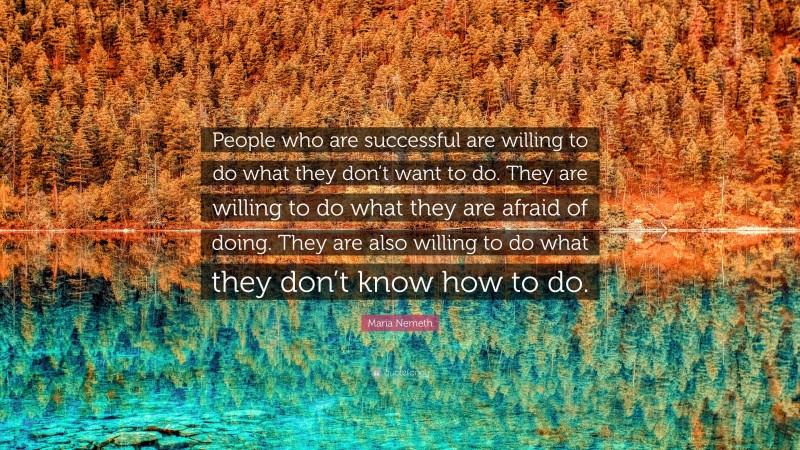 Maria Nemeth Quote: “People who are successful are willing to do what they don’t want to do. They are willing to do what they are afraid of doing. They are also willing to do what they don’t know how to do.”