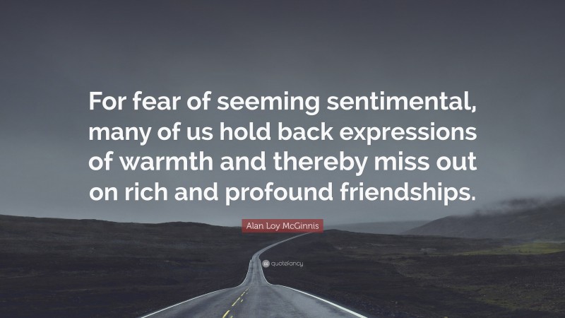 Alan Loy McGinnis Quote: “For fear of seeming sentimental, many of us hold back expressions of warmth and thereby miss out on rich and profound friendships.”