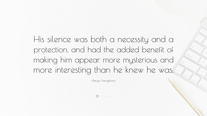 Hanya Yanagihara Quote: “His silence was both a necessity and a protection, and had the added benefit of making him appear more mysterious and more interesting than he knew he was.”