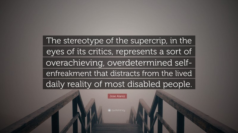 Jose Alaniz Quote: “The stereotype of the supercrip, in the eyes of its critics, represents a sort of overachieving, overdetermined self-enfreakment that distracts from the lived daily reality of most disabled people.”