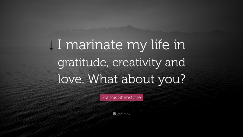 Francis Shenstone Quote: “I marinate my life in gratitude, creativity and love. What about you?”