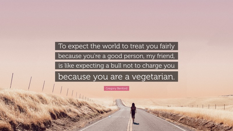 Gregory Benford Quote: “To expect the world to treat you fairly because you’re a good person, my friend, is like expecting a bull not to charge you because you are a vegetarian.”