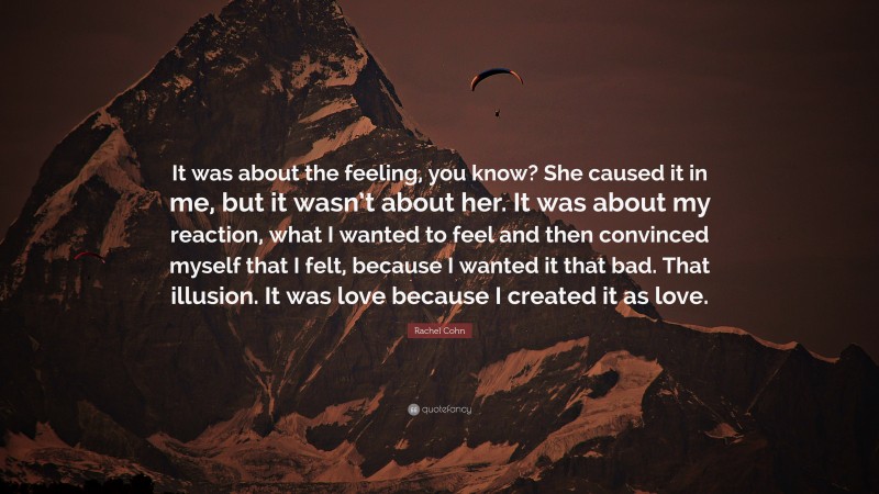 Rachel Cohn Quote: “It was about the feeling, you know? She caused it in me, but it wasn’t about her. It was about my reaction, what I wanted to feel and then convinced myself that I felt, because I wanted it that bad. That illusion. It was love because I created it as love.”