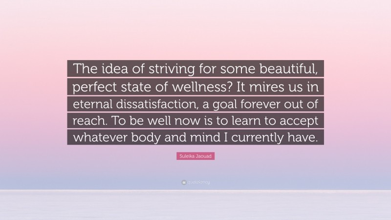 Suleika Jaouad Quote: “The idea of striving for some beautiful, perfect state of wellness? It mires us in eternal dissatisfaction, a goal forever out of reach. To be well now is to learn to accept whatever body and mind I currently have.”