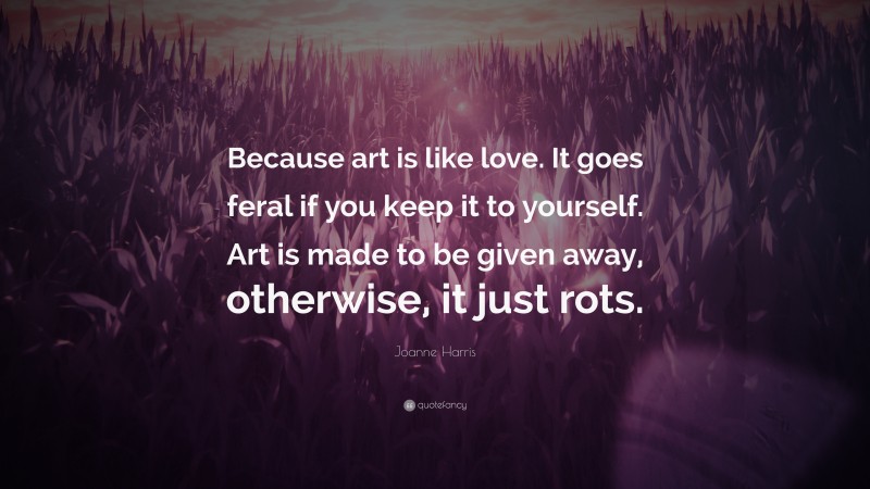 Joanne Harris Quote: “Because art is like love. It goes feral if you keep it to yourself. Art is made to be given away, otherwise, it just rots.”