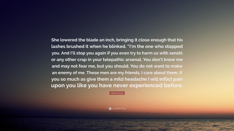 Dianne Duvall Quote: “She lowered the blade an inch, bringing it close enough that his lashes brushed it when he blinked. “I’m the one who stopped you. And I’ll stop you again if you even try to harm us with senshi or any other crap in your telepathic arsenal. You don’t know me and may not fear me, but you should. You do not want to make an enemy of me. These men are my friends. I care about them. If you so much as give them a mild headache I will inflict pain upon you like you have never experienced before.”