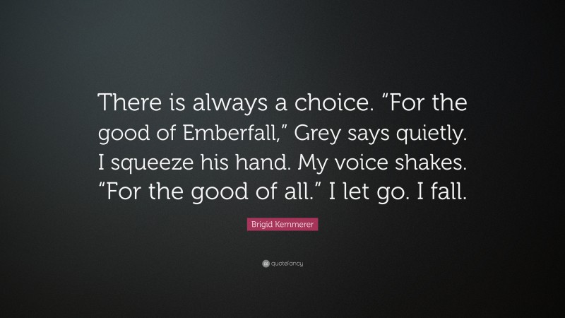 Brigid Kemmerer Quote: “There is always a choice. “For the good of Emberfall,” Grey says quietly. I squeeze his hand. My voice shakes. “For the good of all.” I let go. I fall.”