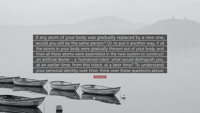 Elmar Hussein Quote: “If any atom of your body was gradually replaced by a new one, would you still be the same person? Or, to put it another way, if all the atoms in your body were gradually thrown out of your body, and then all these atoms were assembled in the new system to construct an artificial devise – a ‘humanoid robot’, what would distinguish you, at an earlier time, from this robot, at a later time? To understand your personal identity over time, think over these questions above.”