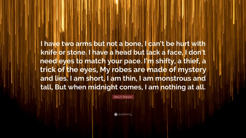 Mary E. Pearson Quote: “I have two arms but not a bone, I can’t be hurt with knife or stone. I have a head but lack a face, I don’t need eyes to match your pace. I’m shifty, a thief, a trick of the eyes, My robes are made of mystery and lies. I am short, I am thin, I am monstrous and tall, But when midnight comes, I am nothing at all.”