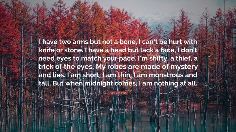 Mary E. Pearson Quote: “I have two arms but not a bone, I can’t be hurt with knife or stone. I have a head but lack a face, I don’t need eyes to match your pace. I’m shifty, a thief, a trick of the eyes, My robes are made of mystery and lies. I am short, I am thin, I am monstrous and tall, But when midnight comes, I am nothing at all.”