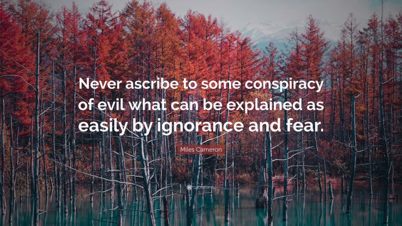 Miles Cameron Quote: “Never ascribe to some conspiracy of evil what can be explained as easily by ignorance and fear.”