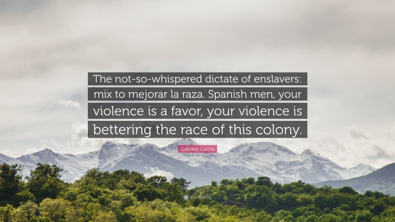 Gabriela Garcia Quote: “The not-so-whispered dictate of enslavers: mix to mejorar la raza. Spanish men, your violence is a favor, your violence is bettering the race of this colony.”