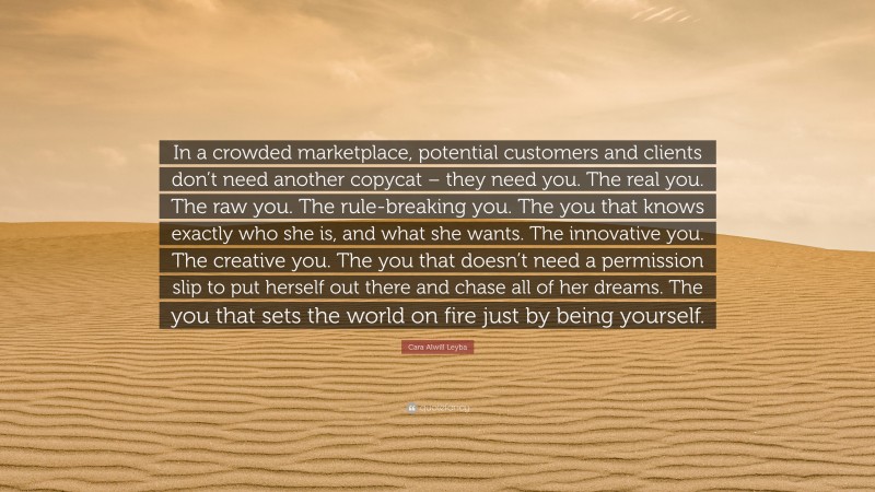 Cara Alwill Leyba Quote: “In a crowded marketplace, potential customers and clients don’t need another copycat – they need you. The real you. The raw you. The rule-breaking you. The you that knows exactly who she is, and what she wants. The innovative you. The creative you. The you that doesn’t need a permission slip to put herself out there and chase all of her dreams. The you that sets the world on fire just by being yourself.”