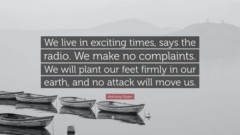 Anthony Doerr Quote: “We live in exciting times, says the radio. We make no complaints. We will plant our feet firmly in our earth, and no attack will move us.”