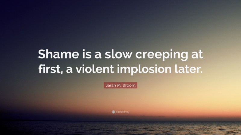 Sarah M. Broom Quote: “Shame is a slow creeping at first, a violent implosion later.”