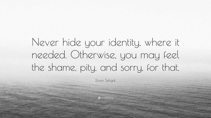 Ehsan Sehgal Quote: “Never hide your identity, where it needed. Otherwise, you may feel the shame, pity, and sorry, for that.”